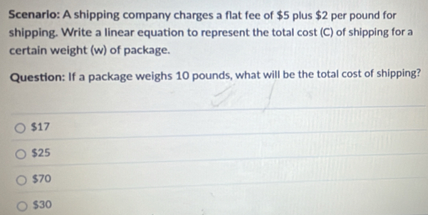 Scenario: A shipping company charges a flat fee of $5 plus $2 per pound for
shipping. Write a linear equation to represent the total cost (C) of shipping for a
certain weight (w) of package.
Question: If a package weighs 10 pounds, what will be the total cost of shipping?
$17
$25
$70
$30