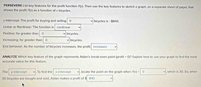 PERSEVERE List key features for the profit function P(x). Then use the key features to sketch a graph, on a separate sheet of paper, that 
shows the profit P(x) as a function of x bicycles. 
y-intercept: The profit for buying and selling bicycles is -$840. 
Linear or Nonlinear: The function is nonlinear 
Positive: for greater than 。 bicycles. 
Increasing: for greater than bicycles. 
End behavior: As the number of bicycles increases, the profit increases 
ANALYZE Which key feature of the graph represents Aidan's break-even point (profit =0) ? Explain how to use your graph to find the most 
accurate value for this feature. 
The y-intercept To find the x-intercept locate the point on the graph when P(x)=0 , which is 30. So, when
30 bicycles are bought and sold, Aidan makes a profit of $ 840