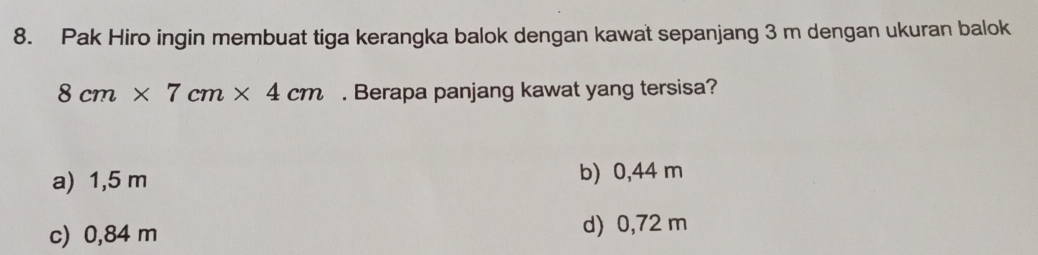 Pak Hiro ingin membuat tiga kerangka balok dengan kawat sepanjang 3 m dengan ukuran balok
8cm* 7cm* 4cm. Berapa panjang kawat yang tersisa?
a) 1,5 m b) 0,44 m
c) 0,84 m d) 0,72 m