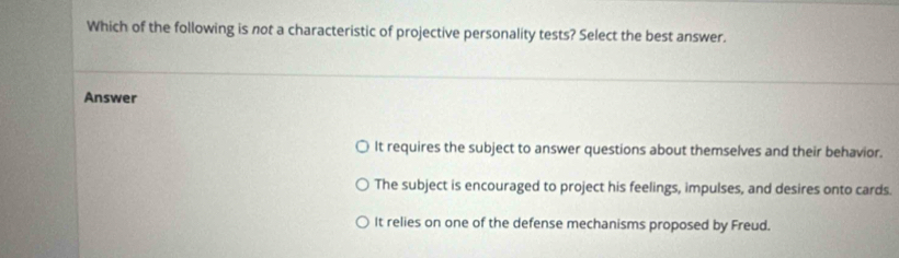 Which of the following is not a characteristic of projective personality tests? Select the best answer.
Answer
It requires the subject to answer questions about themselves and their behavior.
The subject is encouraged to project his feelings, impulses, and desires onto cards.
It relies on one of the defense mechanisms proposed by Freud.