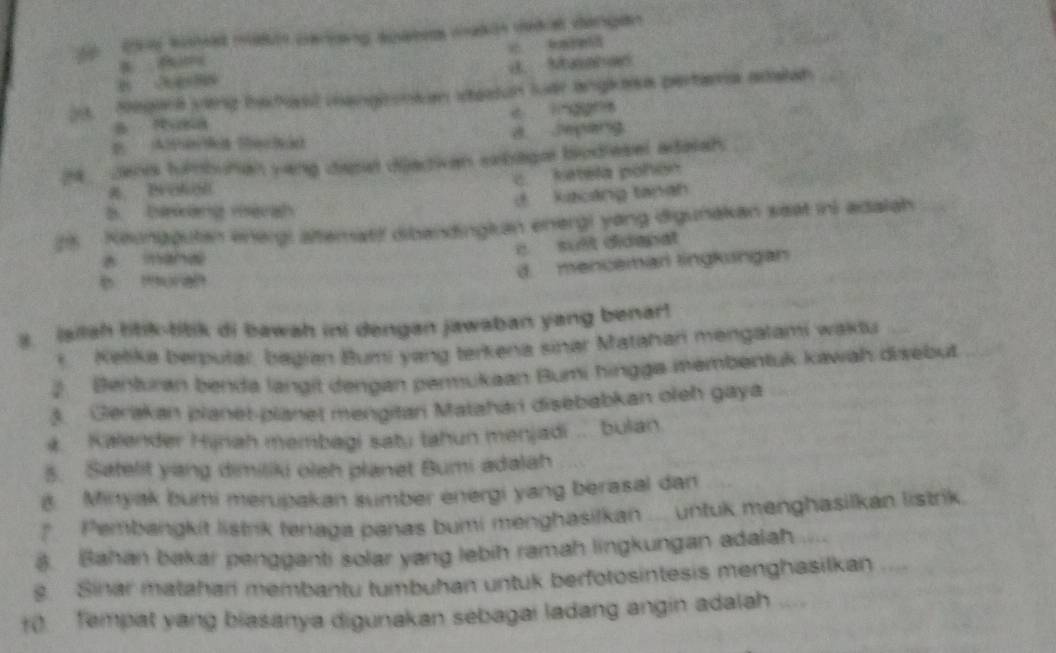 (y somed man parang apatet maki deail dangen

B 3 4 88 d. Musahan
0. Megana veng bahast mangionian itestun luar anglesa pertama adalah
B Rusa c lnggns
D AlterMá Mechão 8 Jepang
h__ Jen tumbuhan yang dispal dijactivan sebaga biodiesel adalah.
c. ketela pohón
a Brokon
B. ba kàng mèrgh d kacáng tanah
25 Keungguten energi älteratif dibandingkan energi yong digunakan seat in) adalah
e. suit didepat
z mand
b muran
d. mencemar lingkungan
3. isilah litik-titik di bawah ini dengan jawaban yang benar!
* Kelika berputar, bagian Bumi yang terkena sinar Matahari mengalami waktu
2. Benturan benda langit dengan permukaan Bumi hingga membentuk kawah disebut
3. Gerakan planet-planet mengitan Matahan disebabkan oleh gaya
# Kalender Hijnah membagi satu tahun menjadi .. bulan.
5. Satelit yang dimiliki oleh planet Bumi adalah
8 Minyak bumi merupakan sumber energi yang berasal dan
* Pembangkit listrik tenaga panas bumi menghasilkan .... untuk menghasilkan listrik.
8. Bahan bakar pengganti solar yang lebih ramah lingkungan adalah 
s Sinar matahan membantu tumbuhan untuk berfotosintesis menghasilkan ....
10 Tempat yang biasanya digunakan sebagai ladang angin adalah