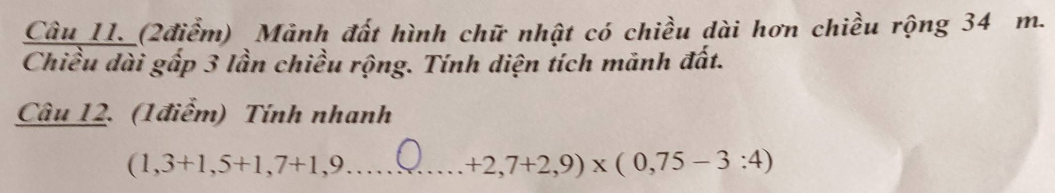 Câu_11._ (2điểm) Mảnh đất hình chữ nhật có chiều dài hơn chiều rộng 34 m. 
Chiều dài gấp 3 lần chiều rộng. Tính diện tích mảnh đất. 
Câu 12. (1điểm) Tính nhanh 
_ (1,3+1,5+1,7+1,9
+2,7+2,9)* (0,75-3:4)