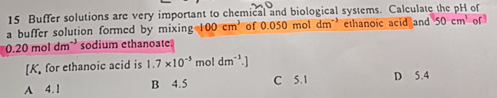 Buffer solutions are very important to chemical and biological systems. Calculate the pH of
a buffer solution formed by mixing 100cm^3 of 0.050mol dm ethanoic acid and 50cm^3 of
0.20moldm^(-3) sodium ethanoate.
[K for ethanoic acid is 1.7* 10^(-5) mol dm^(-3).]
A 4.1 B 4.5
C 5. 1 D 5.4