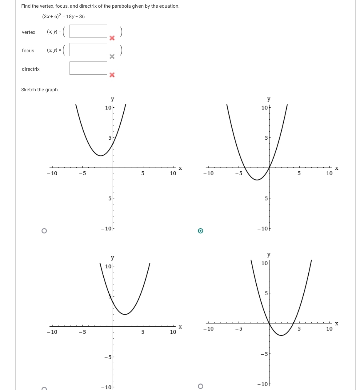 Find the vertex, focus, and directrix of the parabola given by the equation.
(3x+6)^2=18y-36
vertex (x,y)=(□ _* )
focus (x,y)=(□ _* )
directrix □ 
Sketch the graph.

-10 - 10
o