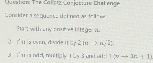 The Collatz Conjecture Challenge 
Consider a sequence defined as follows: 
1. Start with any positive integer n. 
2. If n is even, divide it by 2(nto n/2). 
3. If n is odd, multiply it by 3 and add 1(nto 3n+1)