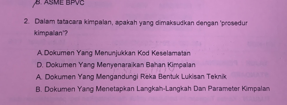 B. ASME BPVC
2. Dalam tatacara kimpalan, apakah yang dimaksudkan dengan 'prosedur
kimpalan'?
A.Dokumen Yang Menunjukkan Kod Keselamatan
D. Dokumen Yang Menyenaraikan Bahan Kimpalan
A. Dokumen Yang Mengandungi Reka Bentuk Lukisan Teknik
B. Dokumen Yang Menetapkan Langkah-Langkah Dan Parameter Kimpalan