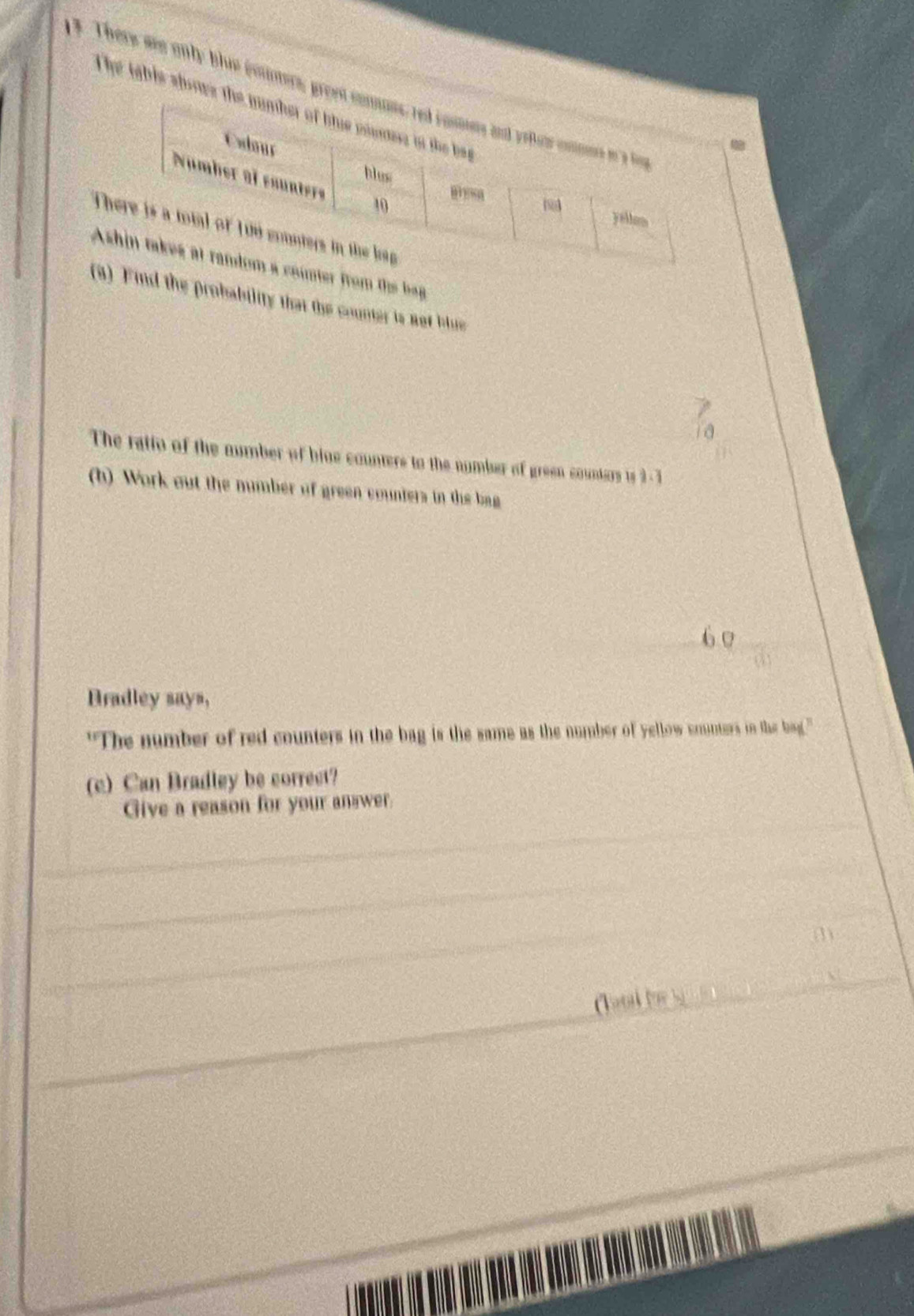 3 . There ae only blue cotmers, gr 
The tahis shos 
T 
Arom the bag 
(3d the probability that the counter is not blue 
The ratio of the number of bine counters to the number of green counters ts 9 - 3
(b) Work out the number of green counters in the bag 
Bradley says, 
"The number of red counters in the bag is the same as the number of yellow enunters in the bag." 
(c) Can Bradley be correct? 
_ 
Give a reason for your answer. 
_ 
_ 
_ 
(1) 
_