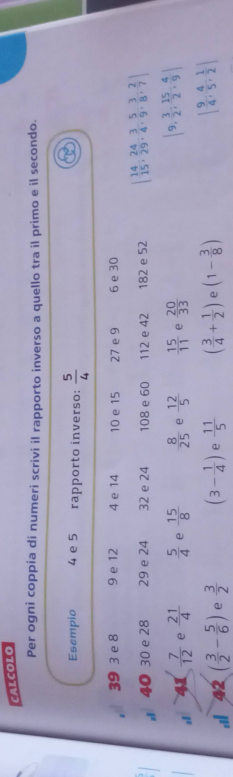 CALCOLO 
Per ogni coppia di numeri scrivi il rapporto inverso a quello tra il primo e il secondo. 
Esempio 4 e 5 rapporto inverso:  5/4 
39 3 e 8 9 e 12 4 e 14 10 e 15 27 e 9 6 e 30
40 30 e 28 29 e 24 32 e 24 108 e 60 112 e 42 182 e 52
| 14/15 ;  24/29 ;  3/4 ;  5/9 ;  3/8 ;  2/7 |
41  7/12  e  21/4   5/4  e  15/8   8/25  e  12/5   15/11  e  20/33 
|9; 3/2 ;  15/2 ;  4/9 |
a 42 ( 3/2 - 5/6 ) e  3/2  (3- 1/4 ) e  11/5  ( 3/4 + 1/2 ) e (1- 3/8 )
[ 9/4 ; 4/5 ; 1/2 ]