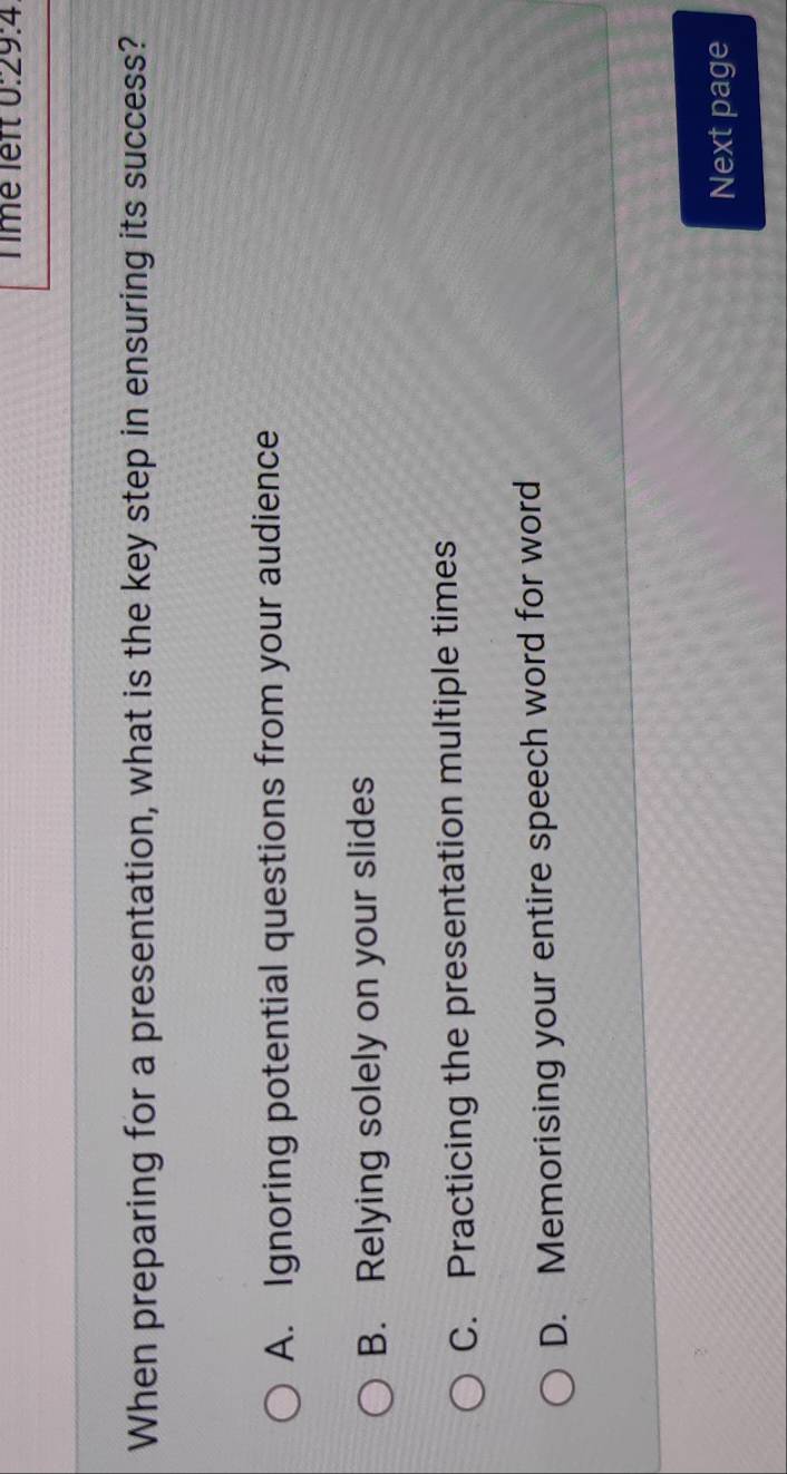 Timé lef 0:29:4 
When preparing for a presentation, what is the key step in ensuring its success?
A. Ignoring potential questions from your audience
B. Relying solely on your slides
C. Practicing the presentation multiple times
D. Memorising your entire speech word for word
Next page