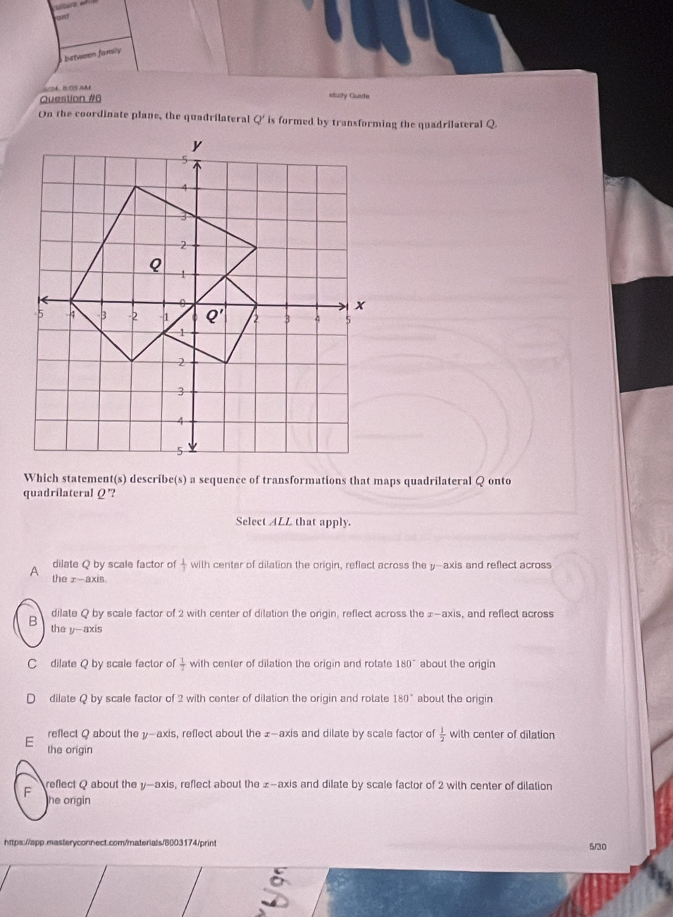 between family 
4 B: OS AM
Question #6
study Guide
On the coordinate plane, the quadrilateral  ' is formed by transforming the quadrilateral Q.
Which statement(s) describe(s) a sequence of transformations that maps quadrilateral Q onto
quadrilateral Q'?
Select ALL that apply.
A dilate Q by scale factor of  1/3  with center of dilation the origin, reflect across the y-axis and reflect across
the z-axis.
dilate Q by scale factor of 2 with center of dilation the orgin, reflect across the £-axis, and reflect across
B the y-axis
C dilate Q by scale factor of  1/2  with center of dilation the origin and rotate 180° about the origin
dilate Q by scale factor of 2 with center of dilation the origin and rotate 180° about the origin
reflect Q about the y-axis, reflect about the £-axis and dilate by scale factor of  1/2  with center of dilation
E the origin
F reflect Q about the y-axis, reflect about the z-axis and dilate by scale factor of 2 with center of dilation
he origin 
https://app.masteryconnect.com/materials/8003174/print 5/30