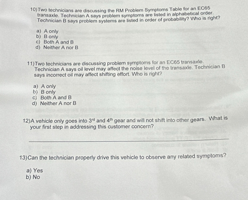 10)Two technicians are discussing the RM Problem Symptoms Table for an EC65
transaxle. Technician A says problem symptoms are listed in alphabetical order.
Technician B says problem systems are listed in order of probability? Who is right?
a) A only
b) B only
c) Both A and B
d) Neither A nor B
11)Two technicians are discussing problem symptoms for an EC65 transaxle.
Technician A says oil level may affect the noise level of the transaxle. Technician B
says incorrect oil may affect shifting effort. Who is right?
a) A only
b) B only
c) Both A and B
d) Neither A nor B
12)A vehicle only goes into 3^(rd) and 4^(th) gear and will not shift into other gears. What is
your first step in addressing this customer concern?
_
13)Can the technician properly drive this vehicle to observe any related symptoms?
a) Yes
b) No