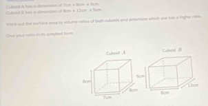 Cuboid A hors a dinerusion of 7cm × Bam × 6cm. 
Cuhold III has a dimension of Hcm × 12cm × 5cm
Work out the surface area to volume rotios of both cubolds and determine which one has a higher roke 
Cive your ratio in its samplest form,