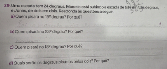 Uma escada tem 24 degraus. Marcelo está subindo a escada de três em três degraus, 
e Jonas, de dois em dois. Responda às questões a seguir. 
a) Quem pisará no 15° degrau? Por quê? 
_ 
b) Quem pisará no 23° degrau? Por quê? 
_ 
c) Quem pisará no 18° degrau? Por quê? 
_ 
d) Quais serão os degraus pisados pelos dois? Por quê?