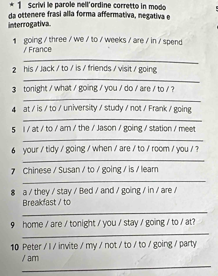 Scrivi le parole nell’ordine corretto in modo 
da ottenere frasi alla forma affermativa, negativa e 
interrogativa. 
1 going / three / we / to / weeks / are / in / spend 
/ France 
_ 
2 his / Jack / to / is / friends / visit / going 
_ 
3 tonight / what / going / you / do / are / to / ? 
_ 
4 at / is / to / university / study / not / Frank / going 
_ 
5 l / at / to / am / the / Jason / going / station / meet 
_ 
6 your / tidy / going / when / are / to / room / you / ? 
_ 
7 Chinese / Susan / to / going / is / learn 
_ 
8 a / they / stay / Bed / and / going / in / are / 
Breakfast / to 
_ 
9 home / are / tonight / you / stay / going / to / at? 
_ 
10 Peter / I / invite / my / not / to / to / going / party 
_ 
/ am