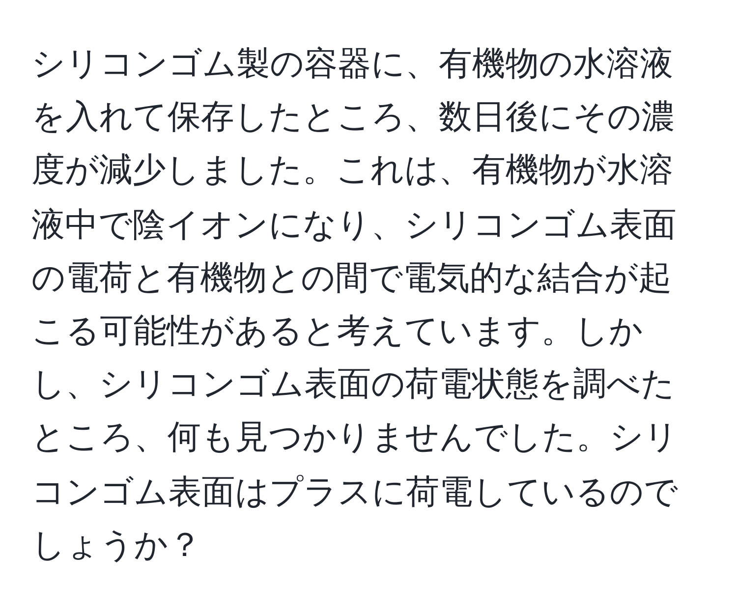 シリコンゴム製の容器に、有機物の水溶液を入れて保存したところ、数日後にその濃度が減少しました。これは、有機物が水溶液中で陰イオンになり、シリコンゴム表面の電荷と有機物との間で電気的な結合が起こる可能性があると考えています。しかし、シリコンゴム表面の荷電状態を調べたところ、何も見つかりませんでした。シリコンゴム表面はプラスに荷電しているのでしょうか？