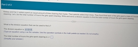 Kelsey and her 2 sisters spent as equal amount of time cleaning their home. Thair parents added their times. They foued that eack of the girts spent a total of S houn 
cleening. Let o be the total number of hours the girls spent cleaning. Write and solve a division equation to find the total number of nours the girle spent cleaning 
What is the division equation that can be used to find c? 
The division equation is |c+3=6
(Type an equation using c as the veriable. Use the operation syrbola in the math paleite as needed. Do not simplify ) 
(Simplity your answer.) The total number of hours the girls spent cleening is c=□