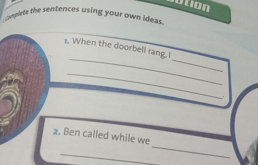 in 
A Complete the sentences using your own ideas. 
_ 
1. When the doorbell rang, I 
7 
_ 
_ 
2. Ben called while we 
_ 
_