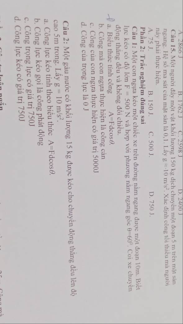 A. 2866 J B. 1762 J C. 2598 J D. 2400 J
Câu 15. Một người đầy một vật khối lượng 150 kg dịch chuyển một đoạn 5 m trên mặt sản
ngang. Hệ số ma sát của mặt sàn là 0,1. Lấy gapprox · 10m/s^2. Xác định công tối thiểu mà người
này phải thực hiện.
A. 75 J. B. 150 J. C. 500 J. D. 750 J.
Phần 2: Trắc nghiệm đúng sai
Câu 1: Một con ngựa kéo một chiếc xe trên đường nằm ngang được một đoạn 10m. Biết
lực kéo có độ lớn F=500N và hợp với phương nằm ngang góc θ =60°. Coi xe chuyền
động thăng đều và không đổi chiều.
a. Biểu thức tính công A=Fdcos θ.
b. Công mà con ngựa thực hiện là công cản
c. Công của con ngựa thực hiện có giá trị 5000J
d. Công của trọng lực là 0 J
Câu 2: Một gàu nước có khối lượng 15 kg được kéo cho chuyển động thăng đều lên độ
cao 5m trong. Lẩy g=10m/s^2. 
a. Công lực kéo tính theo biểu thức A=Fdcos θ.
b. Công lực kéo gọi là công phát động
c. Công trọng lực có giá trị 750J
d. Công lực kéo có giá trị 750J