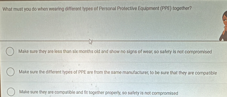 What must you do when wearing different types of Personal Protective Equipment (PPE) together?
Make sure they are less than six months old and show no signs of wear, so safety is not compromised
Make sure the different types of PPE are from the same manufacturer, to be sure that they are compatible
Make sure they are compatible and fit together properly, so safety is not compromised