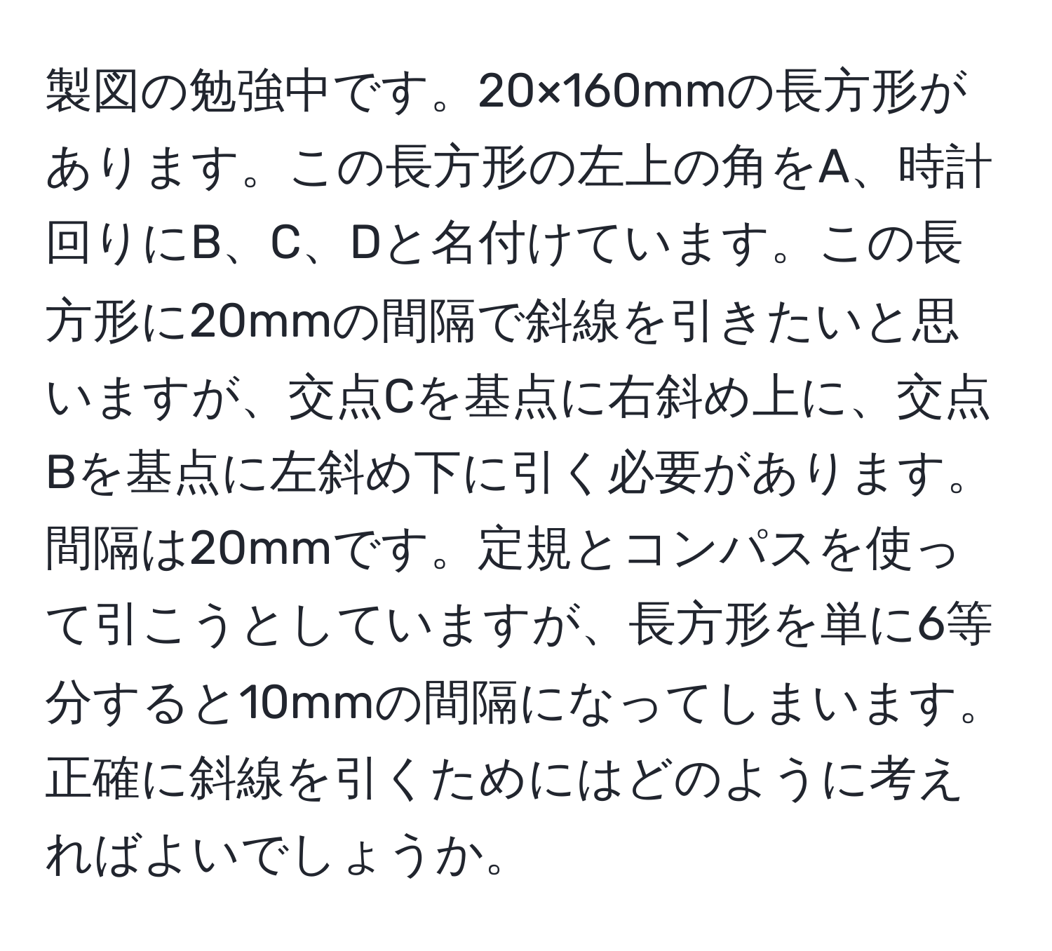 製図の勉強中です。20×160mmの長方形があります。この長方形の左上の角をA、時計回りにB、C、Dと名付けています。この長方形に20mmの間隔で斜線を引きたいと思いますが、交点Cを基点に右斜め上に、交点Bを基点に左斜め下に引く必要があります。間隔は20mmです。定規とコンパスを使って引こうとしていますが、長方形を単に6等分すると10mmの間隔になってしまいます。正確に斜線を引くためにはどのように考えればよいでしょうか。