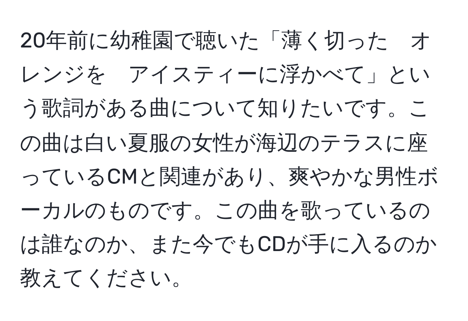 20年前に幼稚園で聴いた「薄く切った　オレンジを　アイスティーに浮かべて」という歌詞がある曲について知りたいです。この曲は白い夏服の女性が海辺のテラスに座っているCMと関連があり、爽やかな男性ボーカルのものです。この曲を歌っているのは誰なのか、また今でもCDが手に入るのか教えてください。