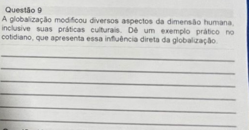 A globalização modificou diversos aspectos da dimensão humana, 
inclusive suas práticas culturais. Dê um exemplo prático no 
cotidiano, que apresenta essa influência direta da globalização. 
_ 
_ 
_ 
_ 
_ 
_