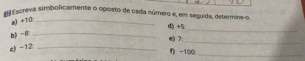 Escreva simbolicamente o oposto de cada número e, em seguida, determine-o. 
a) +10 :_ 
d) +5 :_ 
b) -8 :_ 
e) 7 : 
_ 
c) -12 :_ 
_ 
f) -100 :