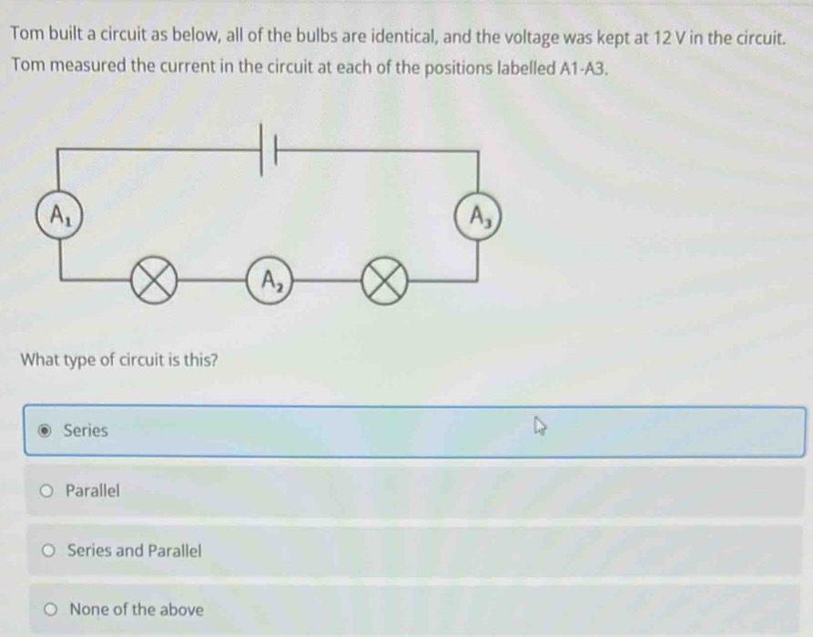 Tom built a circuit as below, all of the bulbs are identical, and the voltage was kept at 12 V in the circuit.
Tom measured the current in the circuit at each of the positions labelled A1-A3.
What type of circuit is this?
Series
Parallel
Series and Parallel
None of the above