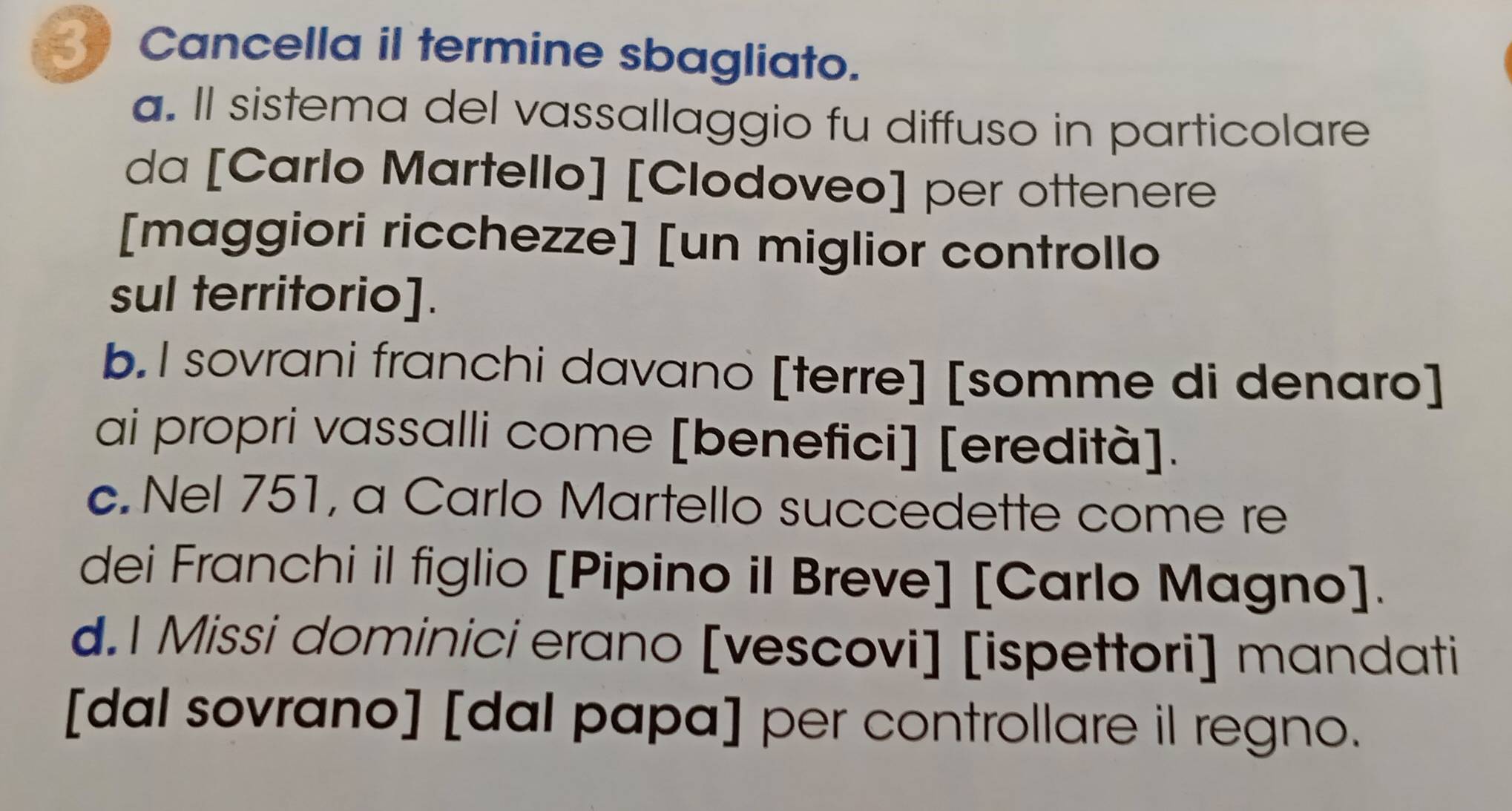 Cancella il termine sbagliato.
a. Il sistema del vassallaggio fu diffuso in particolare
da [Carlo Martello] [Clodoveo] per ottenere
[maggiori ricchezze] [un miglior controllo
sul territorio].
b.I sovrani franchi davano [terre] [somme di denaro]
ai propri vassalli come [benefici] [eredità].
c. Nel 751, a Carlo Martello succedette come re
dei Franchi il figlio [Pipino il Breve] [Carlo Magno].
d.1 Missi dominici erano [vescovi] [ispettori] mandati
[dal sovrano] [dal papa] per controllare il regno.