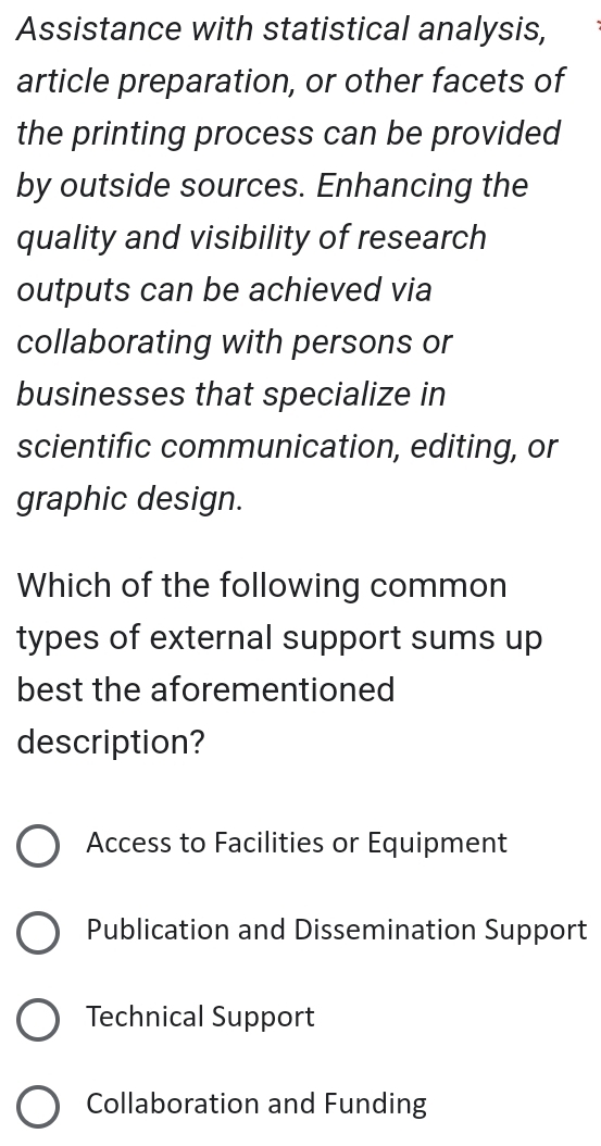 Assistance with statistical analysis,
article preparation, or other facets of
the printing process can be provided
by outside sources. Enhancing the
quality and visibility of research
outputs can be achieved via
collaborating with persons or
businesses that specialize in
scientific communication, editing, or
graphic design.
Which of the following common
types of external support sums up
best the aforementioned
description?
Access to Facilities or Equipment
Publication and Dissemination Support
Technical Support
Collaboration and Funding