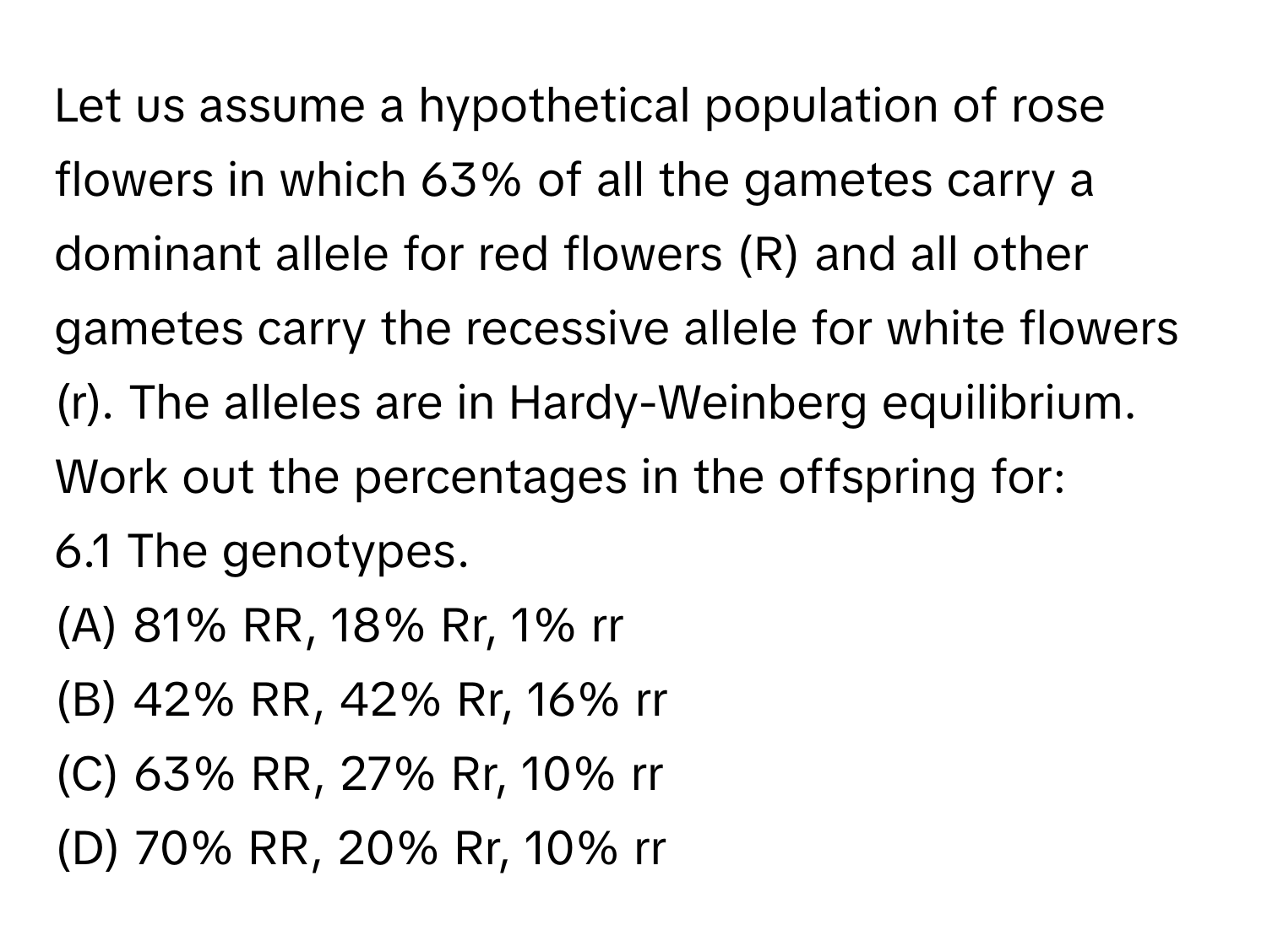 Let us assume a hypothetical population of rose flowers in which 63% of all the gametes carry a dominant allele for red flowers (R) and all other gametes carry the recessive allele for white flowers (r). The alleles are in Hardy-Weinberg equilibrium. Work out the percentages in the offspring for:

6.1 The genotypes. 
(A) 81% RR, 18% Rr, 1% rr 
(B) 42% RR, 42% Rr, 16% rr 
(C) 63% RR, 27% Rr, 10% rr 
(D) 70% RR, 20% Rr, 10% rr