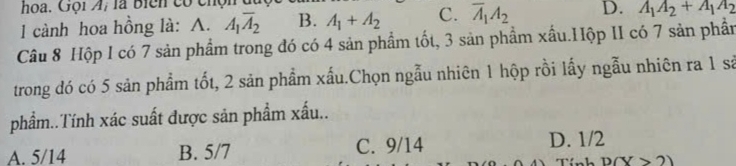 hoa. Gội A; là biển có chộn
l cành hoa hồng là: A. A_1overline A_2 B. A_1+A_2 C. overline A_1A_2 D. A_1A_2+A_1A_2
Câu 8 Hộp I có 7 sản phẩm trong đó có 4 sản phẩm tốt, 3 sản phẩm xấu.Hộp II có 7 sản phần
trong đó có 5 sản phẩm tốt, 2 sản phẩm xấu.Chọn ngẫu nhiên 1 hộp rồi lấy ngẫu nhiên ra 1 sả
phẩm..Tính xác suất được săn phẩm xấu..
A. 5/14 B. 5/7 C. 9/14 D. 1/2
n h D(Y>2)