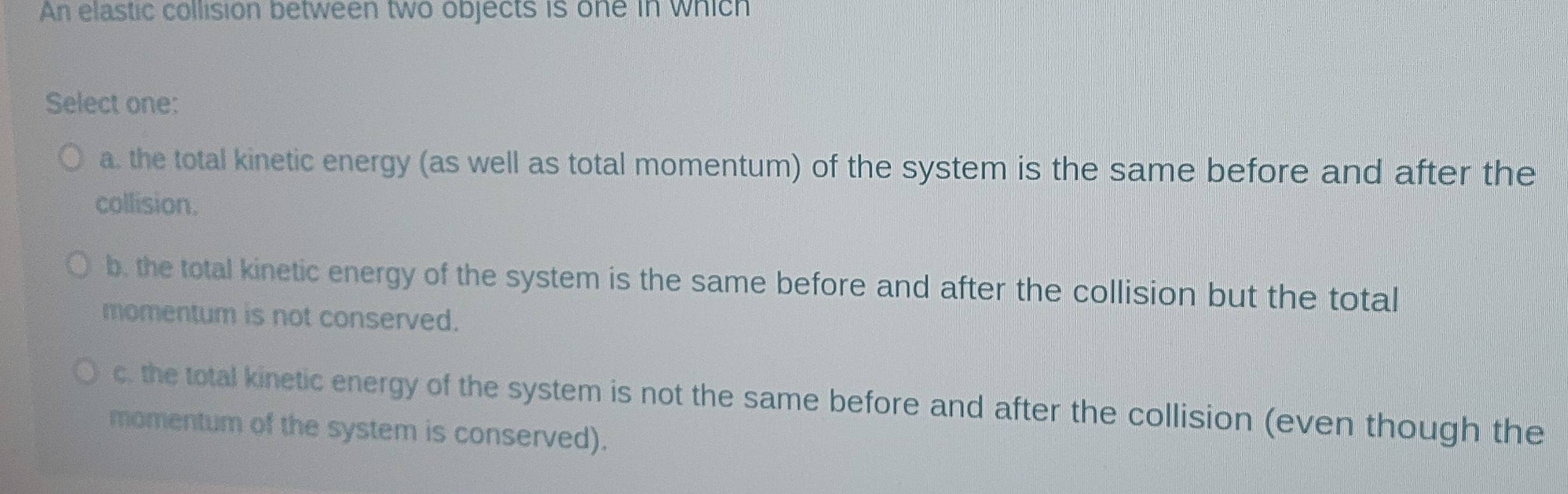 An elastic collision between two objects is one in which
Select one:
a. the total kinetic energy (as well as total momentum) of the system is the same before and after the
collision.
b. the total kinetic energy of the system is the same before and after the collision but the total
momentum is not conserved.
c. the total kinetic energy of the system is not the same before and after the collision (even though the
momentum of the system is conserved).