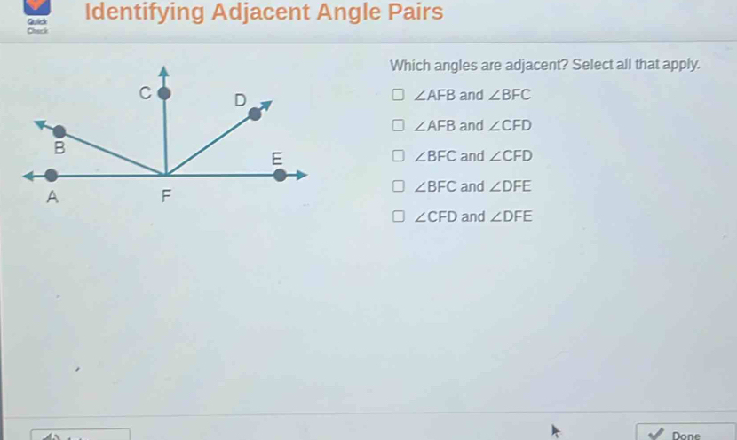 Qulick Identifying Adjacent Angle Pairs
Chack
Which angles are adjacent? Select all that apply.
C D
∠ AFB and ∠ BFC
∠ AFB and ∠ CFD
B
E
∠ BFC and ∠ CFD
A
F
∠ BFC and ∠ DFE
∠ CFD and ∠ DFE
Done