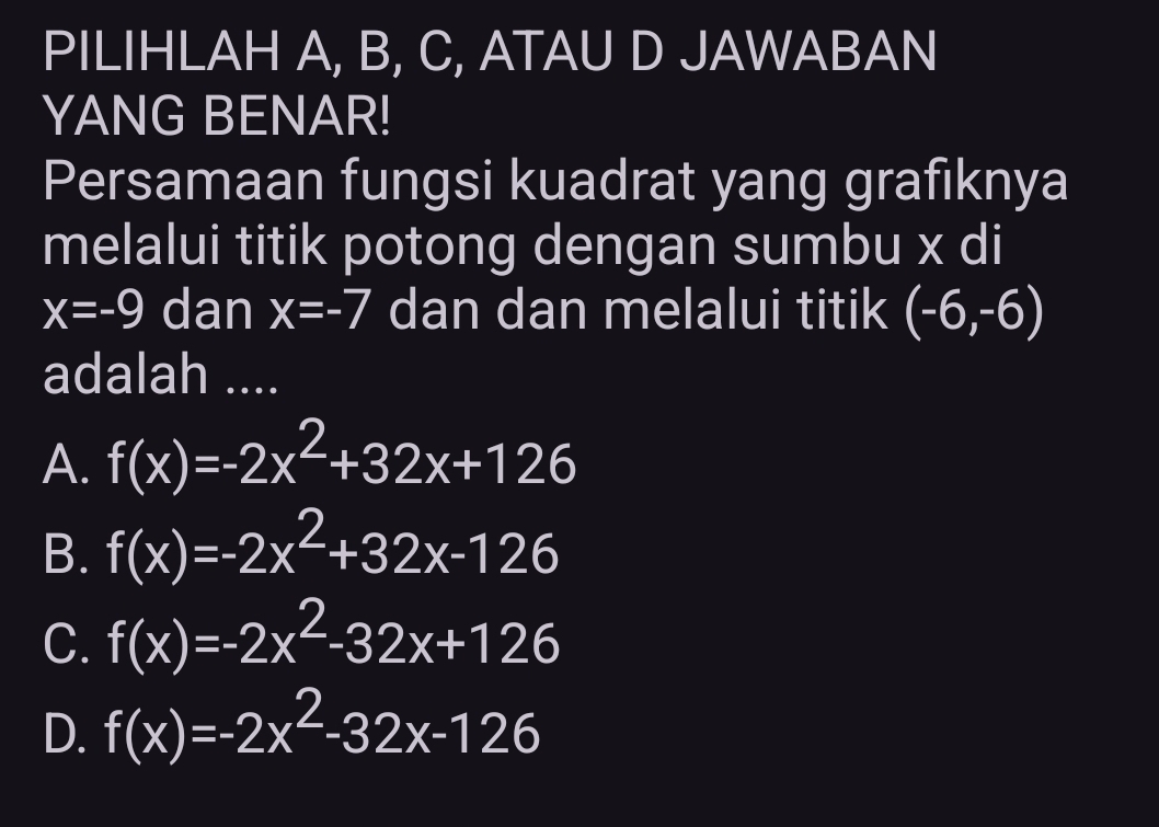 PILIHLAH A, B, C, ATAU D JAWABAN
YANG BENAR!
Persamaan fungsi kuadrat yang grafiknya
melalui titik potong dengan sumbu x di
x=-9 dan x=-7 dan dan melalui titik (-6,-6)
adalah ....
A. f(x)=-2x^2+32x+126
B. f(x)=-2x^2+32x-126
C. f(x)=-2x^2-32x+126
D. f(x)=-2x^2-32x-126