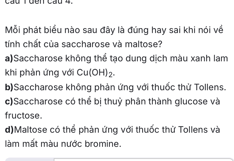 cầu Tđến cầu 4.
Mỗi phát biểu nào sau đây là đúng hay sai khi nói về
tính chất của saccharose và maltose?
a)Saccharose không thể tạo dung dịch màu xanh lam
khi phản ứng với Cu(OH) ₂.
b)Saccharose không phản ứng với thuốc thử Tollens.
c)Saccharose có thể bị thuỷ phân thành glucose và
fructose.
d)Maltose có thể phản ứng với thuốc thử Tollens và
làm mất màu nước bromine.