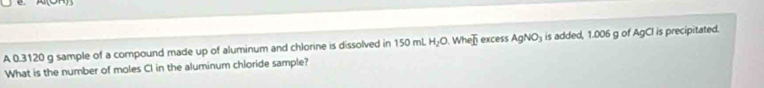 A 0.3120 g sample of a compound made up of aluminum and chlorine is dissolved in 150mL H_2O. Wh eoverline b excess AgNO_3 is added, 1.006 g of AgCI is precipitated. 
What is the number of moles CI in the aluminum chloride sample?