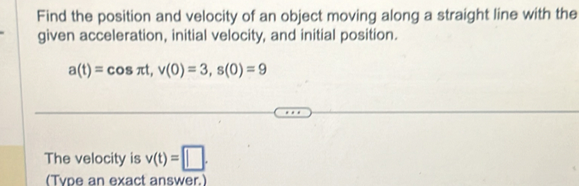 Find the position and velocity of an object moving along a straight line with the 
given acceleration, initial velocity, and initial position.
a(t)=cos π t, v(0)=3, s(0)=9
The velocity is v(t)=□. 
(Type an exact answer.)