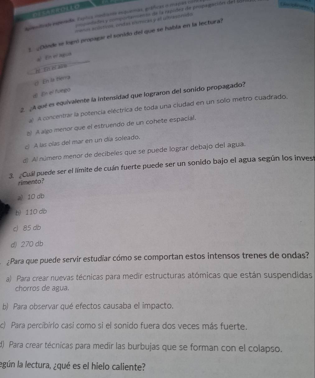 DSAEROLLO 
cpiedades y comportamiento de la rapídez de propagación del sorie
aprendizaje esperado: Esplica mediante esquemas, gráficas o mapas conce
Disciplinares: 1
menos acústicos, ondas sísmicas y el ultrasonido
1. Donde se logró propagar el sonido del que se habla en la lectura?
a) En el agua
b! En el aire
c) En la tierra
d) En el fuego
2. A qué es equivalente la intensidad que lograron del sonido propagado?
a) A concentrar la potencia eléctrica de toda una ciudad en un solo metro cuadrado.
b) A algo menor que el estruendo de un cohete espacial.
c) A las olas del mar en un día soleado.
d) Al número menor de decibeles que se puede lograr debajo del agua.
3. ¿Cuál puede ser el límite de cuán fuerte puede ser un sonido bajo el agua según los invest
rimento?
a) 10 db
b) 110 db
c) 85 db
d) 270 db
¿Para que puede servir estudiar cómo se comportan estos intensos trenes de ondas?
a) Para crear nuevas técnicas para medir estructuras atómicas que están suspendidas
chorros de agua.
b) Para observar qué efectos causaba el impacto.
c) Para percibirlo casi como si el sonido fuera dos veces más fuerte.
d) Para crear técnicas para medir las burbujas que se forman con el colapso.
legún la lectura, ¿qué es el hielo caliente?