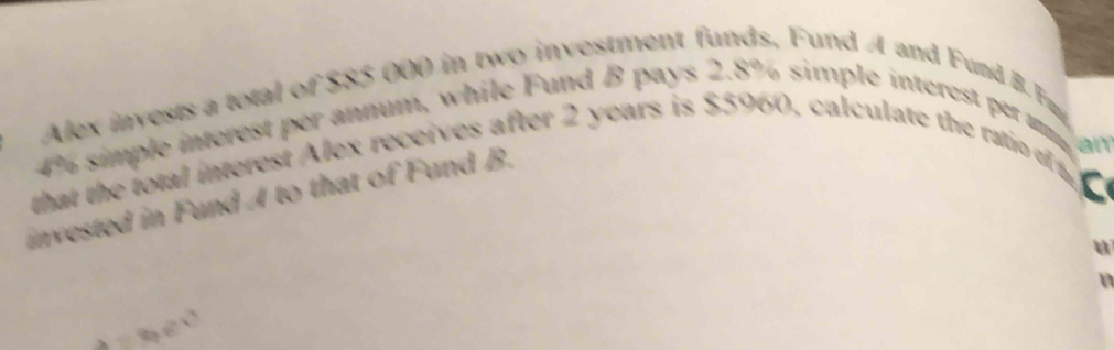 Alex invests a total of $85 000 in two investment funds, Fund A and Fund B. Fmy
4% simple interest per annum, while Fund B pays 2.8% simple interest per m 
that the total interest Alex receives after 2 years is $5960, calculate the ratio of an 
a 
invested in Fund A to that of Fund B. 
u 
n