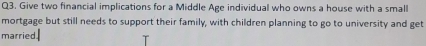 Give two financial implications for a Middle Age individual who owns a house with a small 
mortgage but still needs to support their family, with children planning to go to university and get 
married