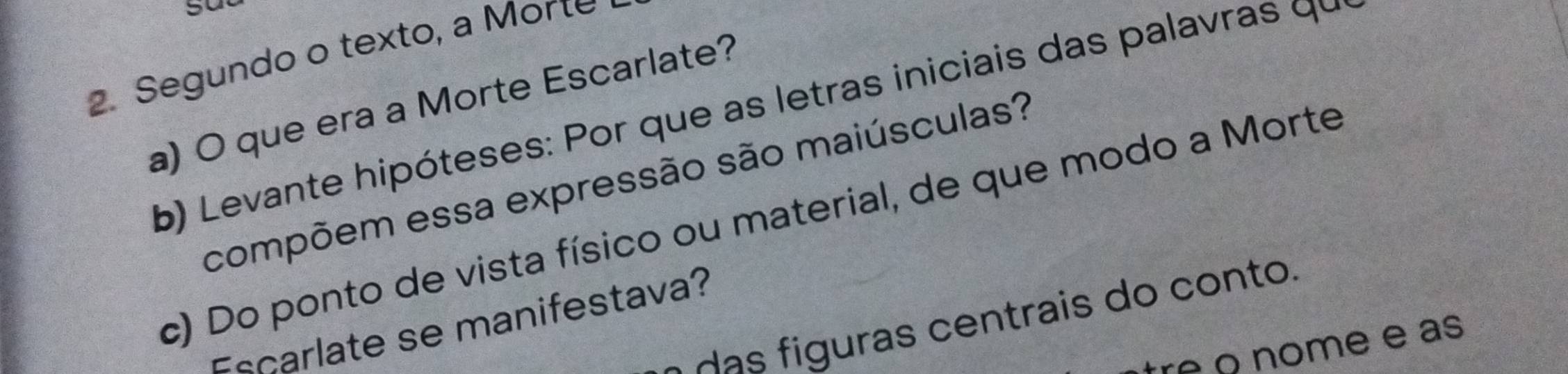 Segundo o texto, a Morte 
a) O que era a Morte Escarlate? 
b) Levante hipóteses: Por que as letras iniciais das palavras qu 
compõem essa expressão são maiúsculas? 
c) Do ponto de vista físico ou material, de que modo a Morte 
das figuras centrais do conto. 
scarlate se manifestava? 
re º nome e as