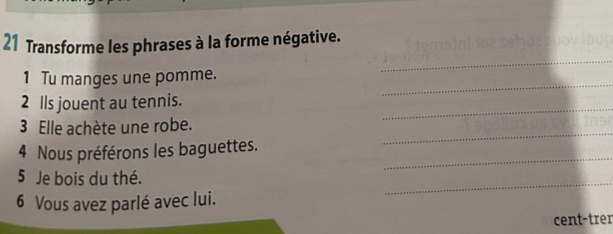 Transforme les phrases à la forme négative. 
_ 
_ 
1 Tu manges une pomme. 
_ 
2 lls jouent au tennis. 
3 Elle achète une robe. 
_ 
4 Nous préférons les baguettes. 
_ 
5 Je bois du thé. 
6 Vous avez parlé avec lui. 
_ 
cent-trer