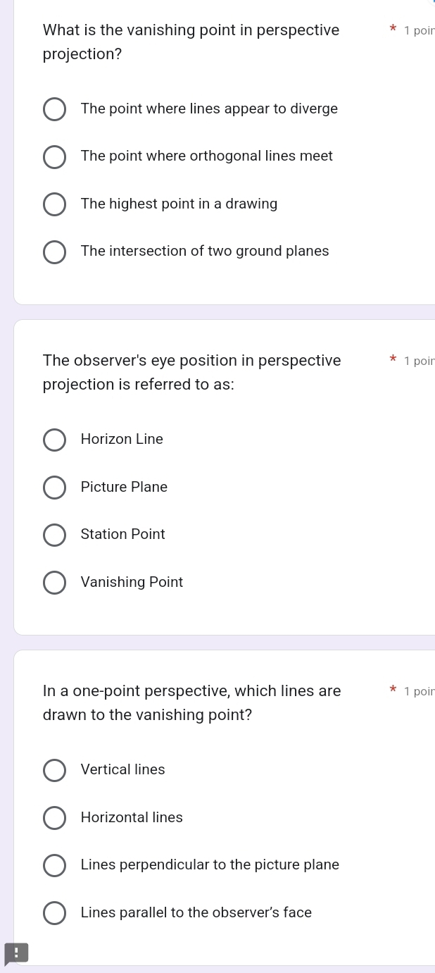 What is the vanishing point in perspective 1 poir
projection?
The point where lines appear to diverge
The point where orthogonal lines meet
The highest point in a drawing
The intersection of two ground planes
The observer's eye position in perspective 1 poir
projection is referred to as:
Horizon Line
Picture Plane
Station Point
Vanishing Point
In a one-point perspective, which lines are 1 poir
drawn to the vanishing point?
Vertical lines
Horizontal lines
Lines perpendicular to the picture plane
Lines parallel to the observer’s face
!