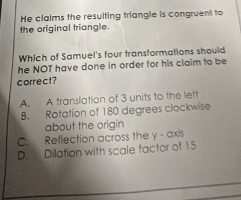 He claims the resulting triangle is congruent to
the original triangle.
Which of Samuel's four transformations should
he NOT have done in order for his claim to be
correct?
A. A translation of 3 units to the left
B. Rotation of 180 degrees clockwise
about the origin
C. Reflection across the y - axis
D. Dilation with scale factor of 15