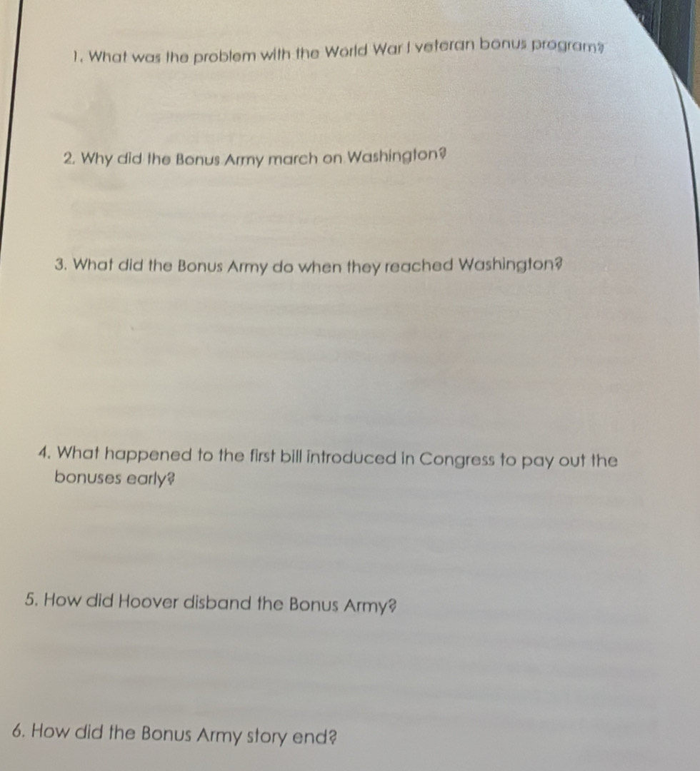 What was the problem with the World War I veteran bonus program? 
2. Why did the Bonus Army march on Washington? 
3. What did the Bonus Army do when they reached Washington? 
4. What happened to the first bill introduced in Congress to pay out the 
bonuses early? 
5. How did Hoover disband the Bonus Army? 
6. How did the Bonus Army story end?