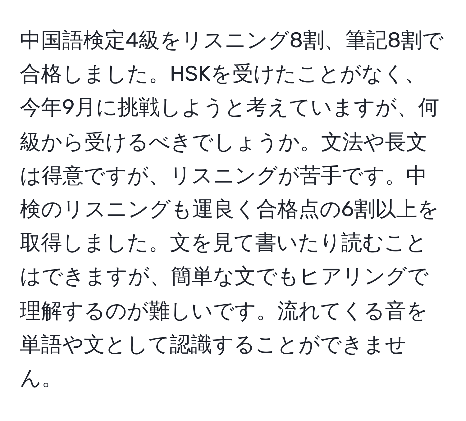 中国語検定4級をリスニング8割、筆記8割で合格しました。HSKを受けたことがなく、今年9月に挑戦しようと考えていますが、何級から受けるべきでしょうか。文法や長文は得意ですが、リスニングが苦手です。中検のリスニングも運良く合格点の6割以上を取得しました。文を見て書いたり読むことはできますが、簡単な文でもヒアリングで理解するのが難しいです。流れてくる音を単語や文として認識することができません。