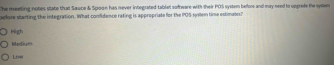 The meeting notes state that Sauce & Spoon has never integrated tablet software with their POS system before and may need to upgrade the system 
before starting the integration. What confidence rating is appropriate for the POS system time estimates?
High
Medium
Low