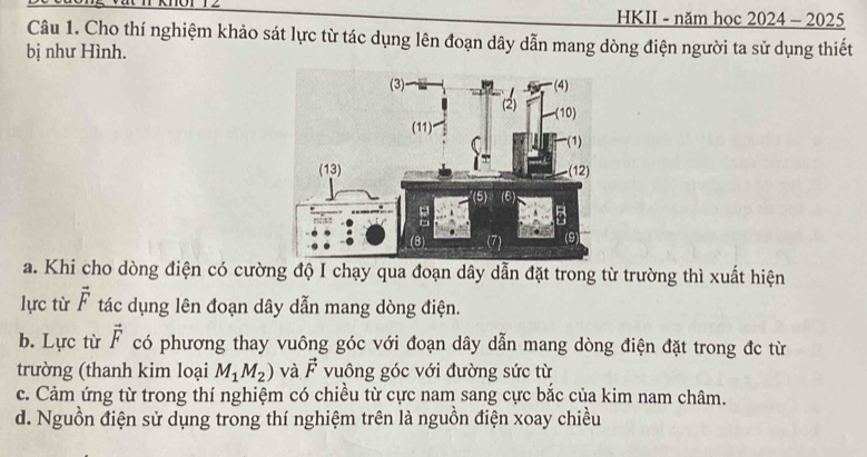 HKII - năm học 2024-2 2025
Câu 1. Cho thí nghiệm khảo sát lực từ tác dụng lên đoạn dây dẫn mang dòng điện người ta sử dụng thiết
bị như Hình.
a. Khi cho dòng điện có cường độ I chạy qua đoạn dây dẫn đặt trong từ trường thì xuất hiện
lực từ vector F tác dụng lên đoạn dây dẫn mang dòng điện.
b. Lực từ vector F có phương thay vuông góc với đoạn dây dẫn mang dòng điện đặt trong đc từ
trường (thanh kim loại M_1M_2) và vector F vuông góc với đường sức từ
c. Cảm ứng từ trong thí nghiệm có chiều từ cực nam sang cực bắc của kim nam châm.
d. Nguồn điện sử dụng trong thí nghiệm trên là nguồn điện xoay chiều