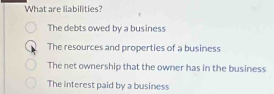 What are liabilities?
The debts owed by a business
The resources and properties of a business
The net ownership that the owner has in the business
The interest paid by a business